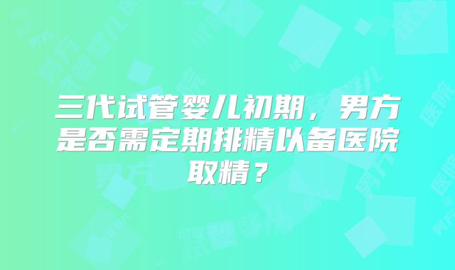 三代试管婴儿初期，男方是否需定期排精以备医院取精？