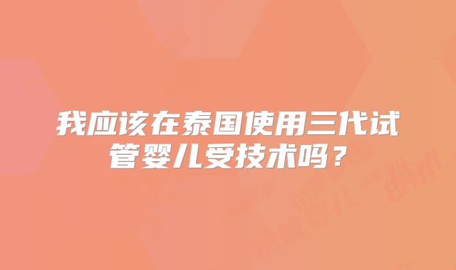 我应该在泰国使用三代试管婴儿受技术吗？