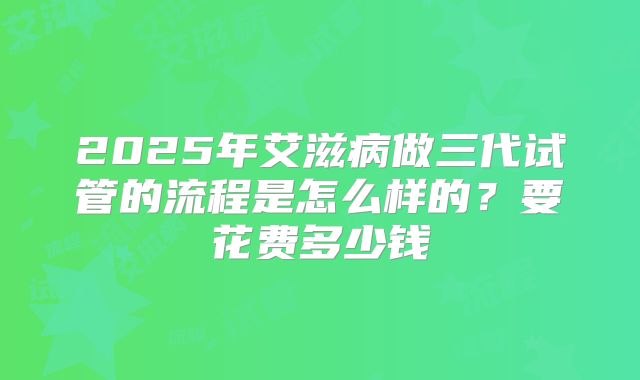 2025年艾滋病做三代试管的流程是怎么样的？要花费多少钱