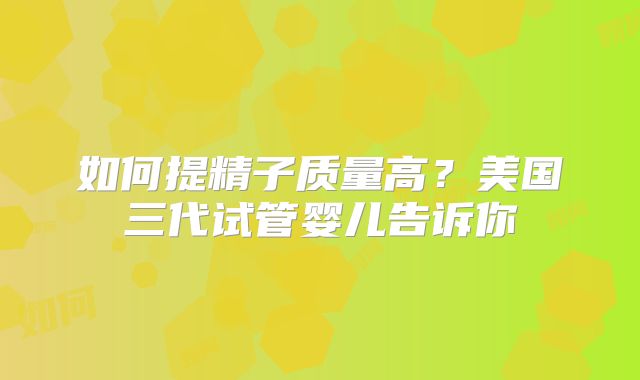 如何提精子质量高？美国三代试管婴儿告诉你