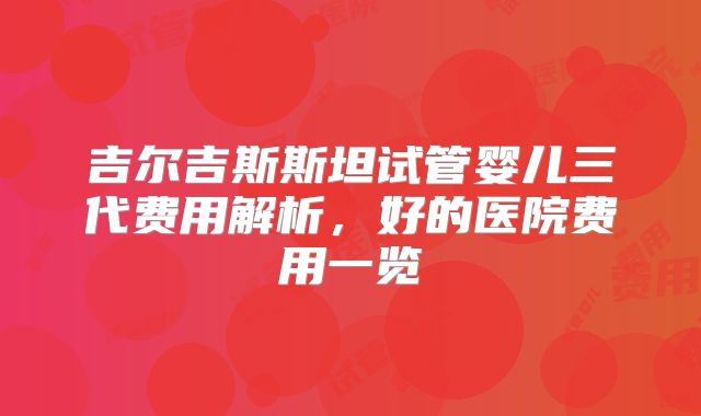 吉尔吉斯斯坦试管婴儿三代费用解析，好的医院费用一览
