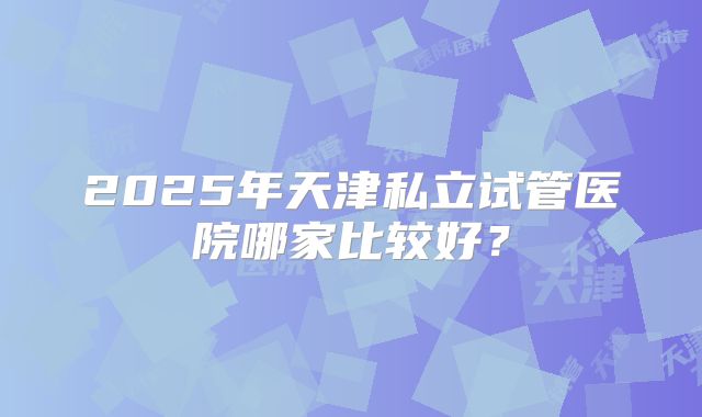 2025年天津私立试管医院哪家比较好？