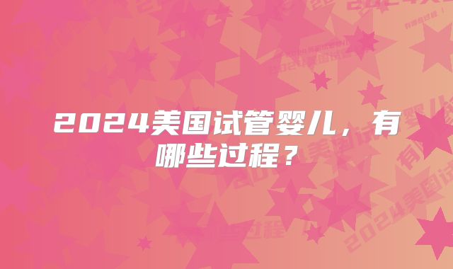 2024美国试管婴儿,有哪些过程?