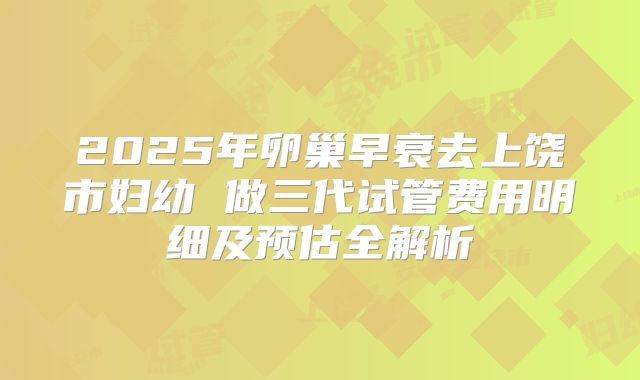 2025年卵巢早衰去上饶市妇幼 做三代试管费用明细及预估全解析