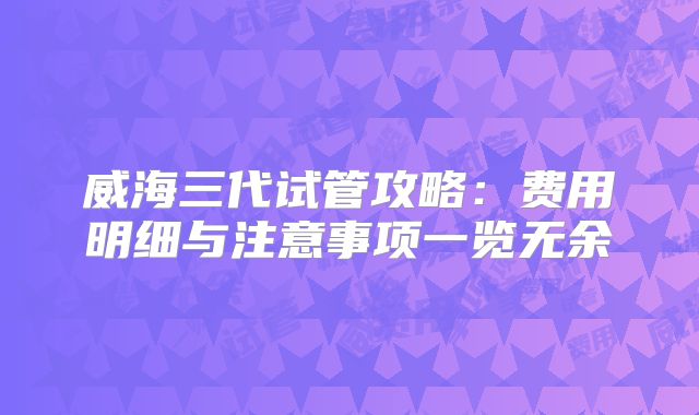 威海三代试管攻略：费用明细与注意事项一览无余