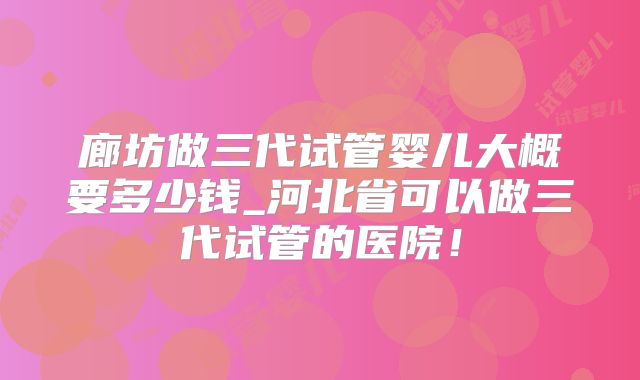 廊坊做三代试管婴儿大概要多少钱_河北省可以做三代试管的医院！