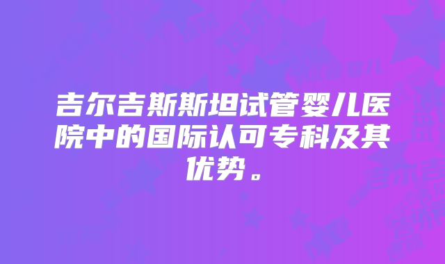 吉尔吉斯斯坦试管婴儿医院中的国际认可专科及其优势。