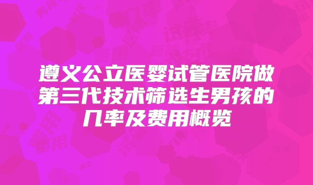 遵义公立医婴试管医院做第三代技术筛选生男孩的几率及费用概览