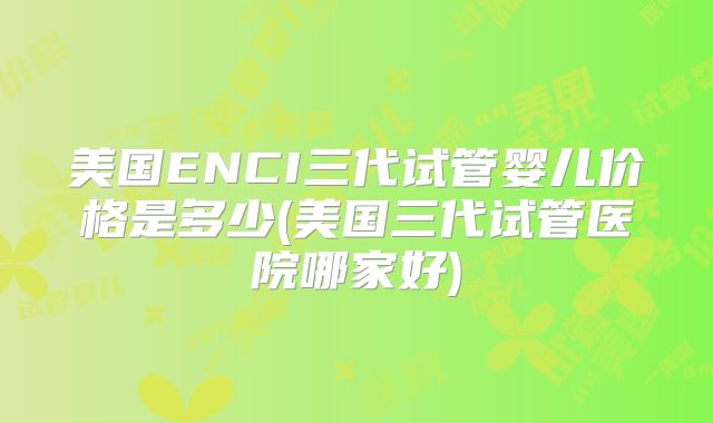 美国ENCI三代试管婴儿价格是多少(美国三代试管医院哪家好)