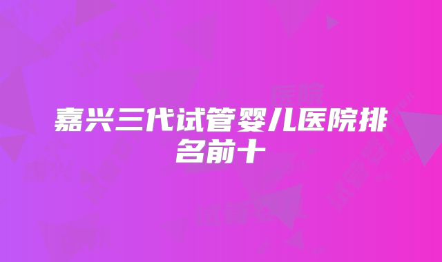 嘉兴三代试管婴儿医院排名前十