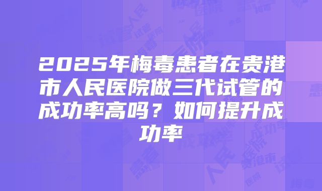 2025年梅毒患者在贵港市人民医院做三代试管的成功率高吗?如何提升成功率