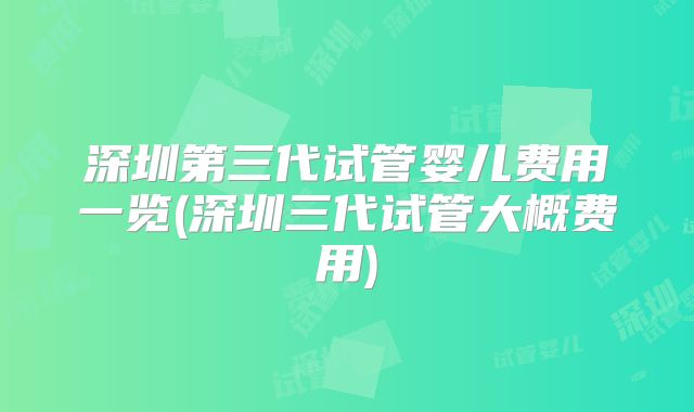 深圳第三代试管婴儿费用一览(深圳三代试管大概费用)
