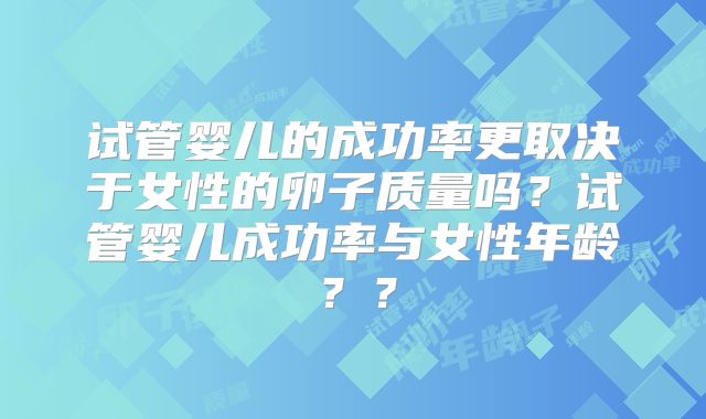 试管婴儿的成功率更取决于女性的卵子质量吗？试管婴儿成功率与女性年龄？？