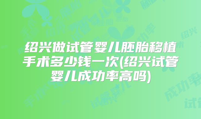 绍兴做试管婴儿胚胎移植手术多少钱一次(绍兴试管婴儿成功率高吗)