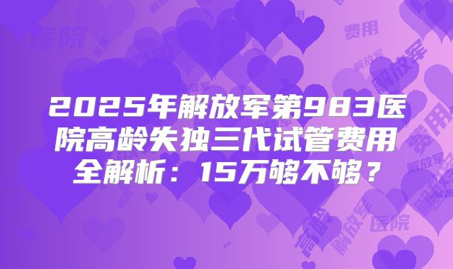 2025年解放军第983医院高龄失独三代试管费用全解析：15万够不够？