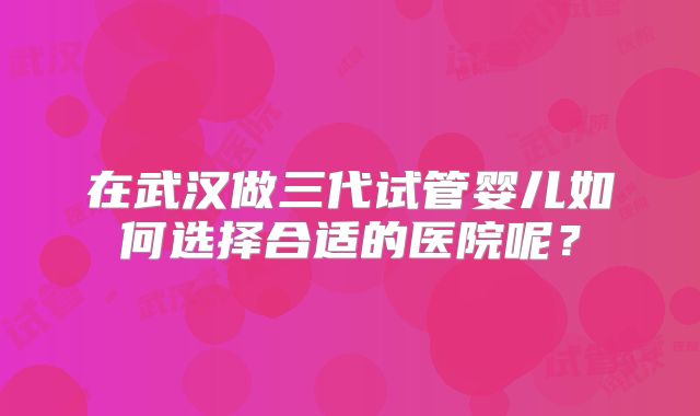 在武汉做三代试管婴儿如何选择合适的医院呢？