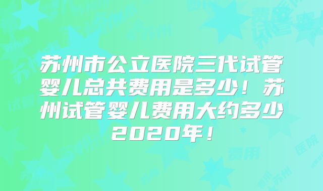 苏州市公立医院三代试管婴儿总共费用是多少！苏州试管婴儿费用大约多少2020年！
