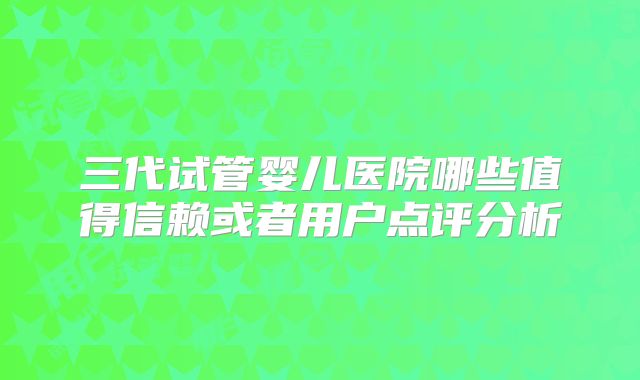 三代试管婴儿医院哪些值得信赖或者用户点评分析