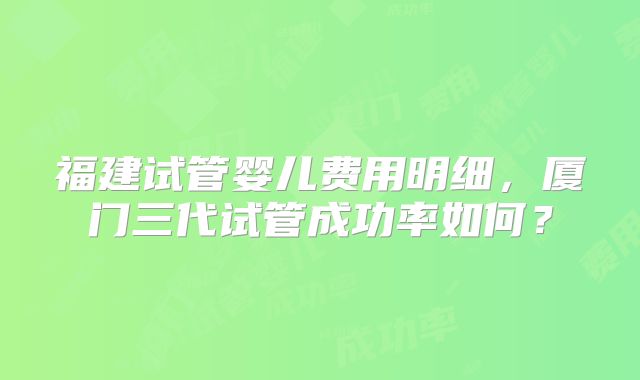 福建试管婴儿费用明细，厦门三代试管成功率如何？