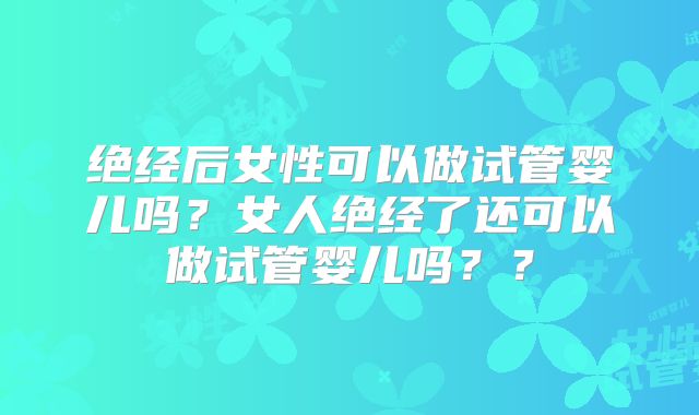 绝经后女性可以做试管婴儿吗？女人绝经了还可以做试管婴儿吗？？