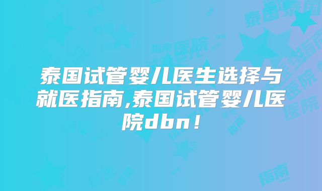 泰国试管婴儿医生选择与就医指南,泰国试管婴儿医院dbn！
