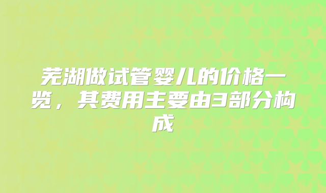 芜湖做试管婴儿的价格一览，其费用主要由3部分构成