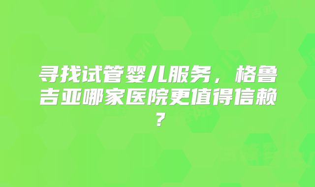 寻找试管婴儿服务，格鲁吉亚哪家医院更值得信赖？