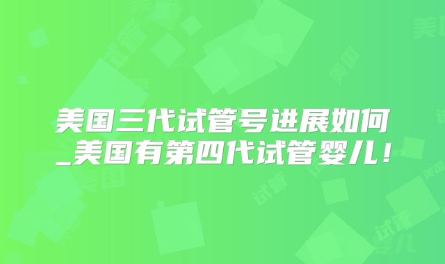 美国三代试管号进展如何_美国有第四代试管婴儿！