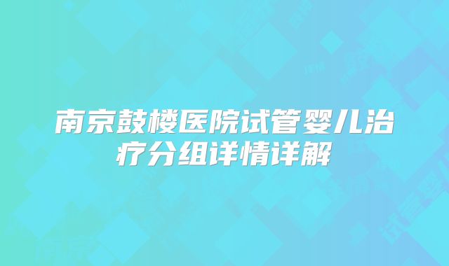 南京鼓楼医院试管婴儿治疗分组详情详解