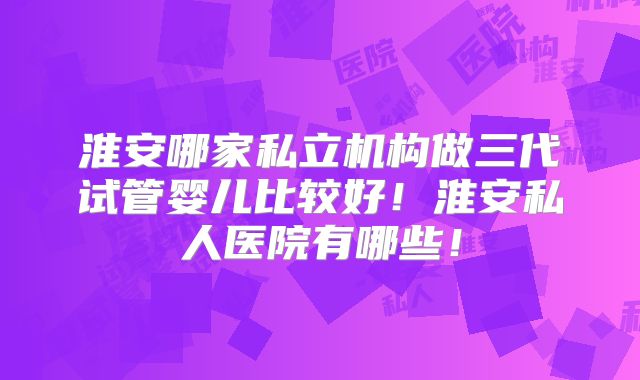 淮安哪家私立机构做三代试管婴儿比较好！淮安私人医院有哪些！