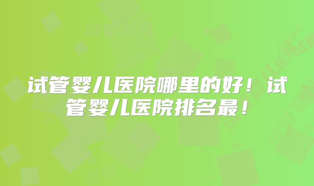 试管婴儿医院哪里的好！试管婴儿医院排名最！