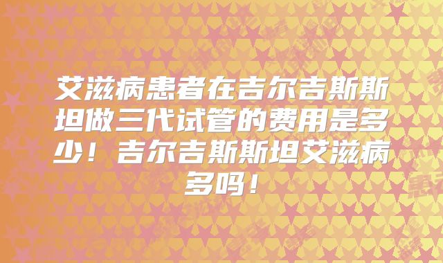 艾滋病患者在吉尔吉斯斯坦做三代试管的费用是多少！吉尔吉斯斯坦艾滋病多吗！