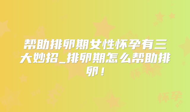 帮助排卵期女性怀孕有三大妙招_排卵期怎么帮助排卵！