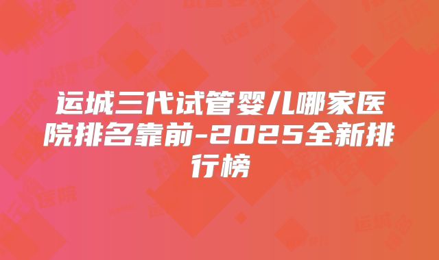 运城三代试管婴儿哪家医院排名靠前-2025全新排行榜