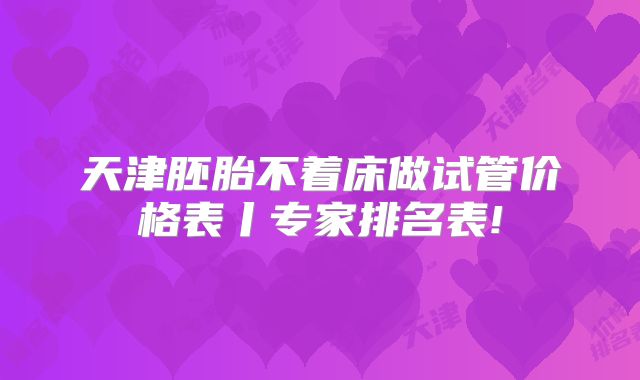 天津胚胎不着床做试管价格表丨专家排名表!