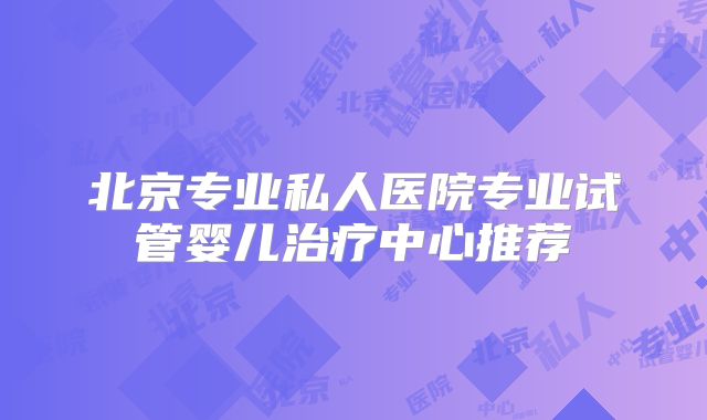北京专业私人医院专业试管婴儿治疗中心推荐