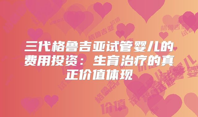 三代格鲁吉亚试管婴儿的费用投资：生育治疗的真正价值体现