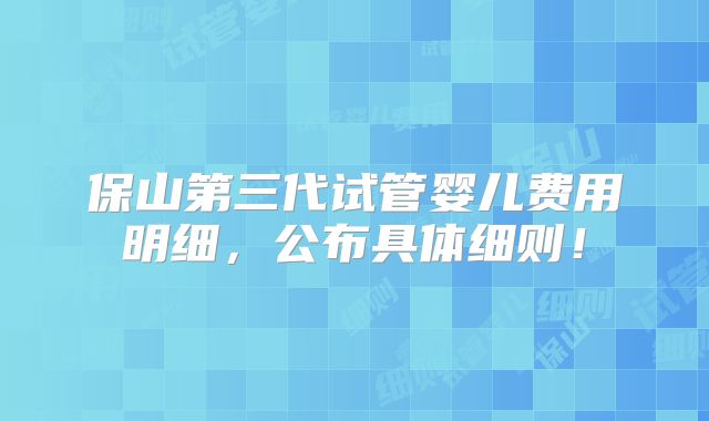 保山第三代试管婴儿费用明细，公布具体细则！