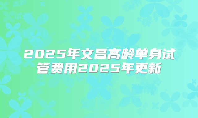 2025年文昌高龄单身试管费用2025年更新