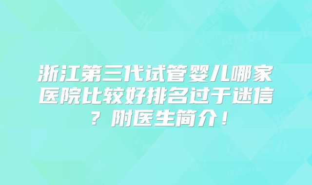浙江第三代试管婴儿哪家医院比较好排名过于迷信？附医生简介！