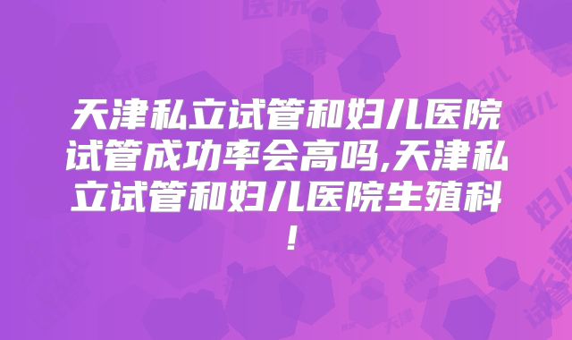 天津私立试管和妇儿医院试管成功率会高吗,天津私立试管和妇儿医院生殖科！