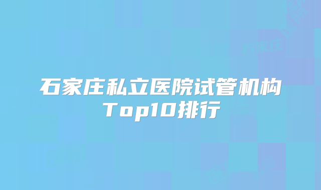 石家庄私立医院试管机构Top10排行