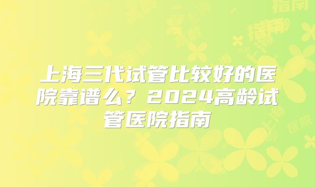 上海三代试管比较好的医院靠谱么？2024高龄试管医院指南