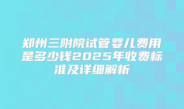 郑州三附院试管婴儿费用是多少钱2025年收费标准及详细解析