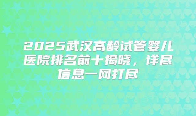 2025武汉高龄试管婴儿医院排名前十揭晓,详尽信息一网打尽