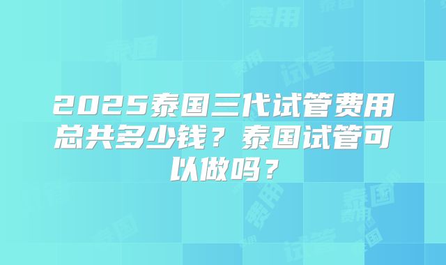 2025泰国三代试管费用总共多少钱？泰国试管可以做吗？
