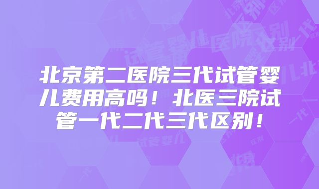 北京第二医院三代试管婴儿费用高吗!北医三院试管一代二代三代区别!