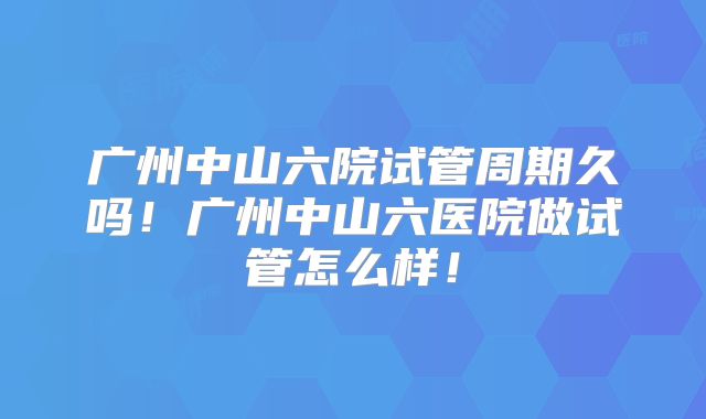 广州中山六院试管周期久吗!广州中山六医院做试管怎么样!