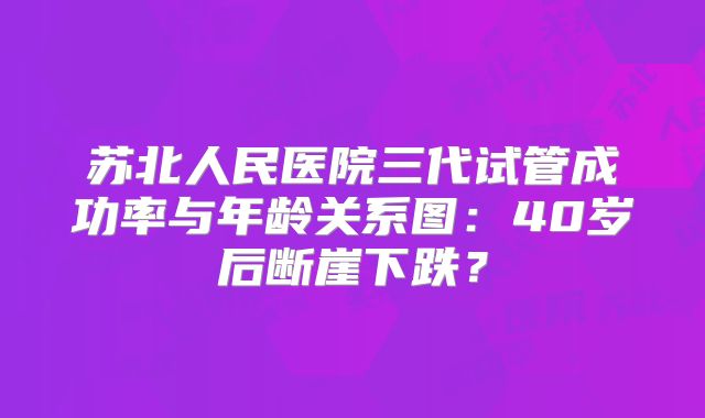 苏北人民医院三代试管成功率与年龄关系图:40岁后断崖下跌?