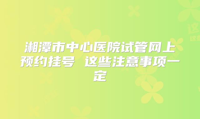 湘潭市中心医院试管网上预约挂号 这些注意事项一定